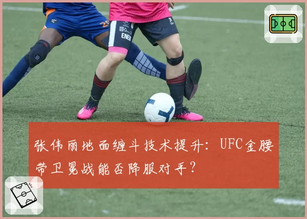 张伟丽地面缠斗技术提升：UFC金腰带卫冕战能否降服对手？