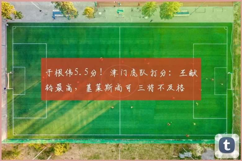 于根伟5.5分！津门虎队打分：王献钧最高，基莱斯尚可 三将不及格