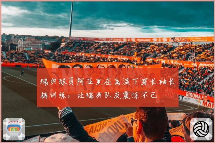瑞典球员阿亚里在高温下穿长袖长裤训练，让瑞典队友震惊不已