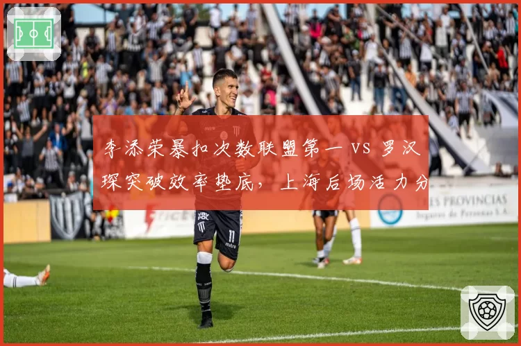 李添荣暴扣次数联盟第一 vs 罗汉琛突破效率垫底，上海后场活力分野