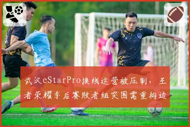 武汉eStarPro换线运营被压制，王者荣耀季后赛败者组突围需重构边核思路？