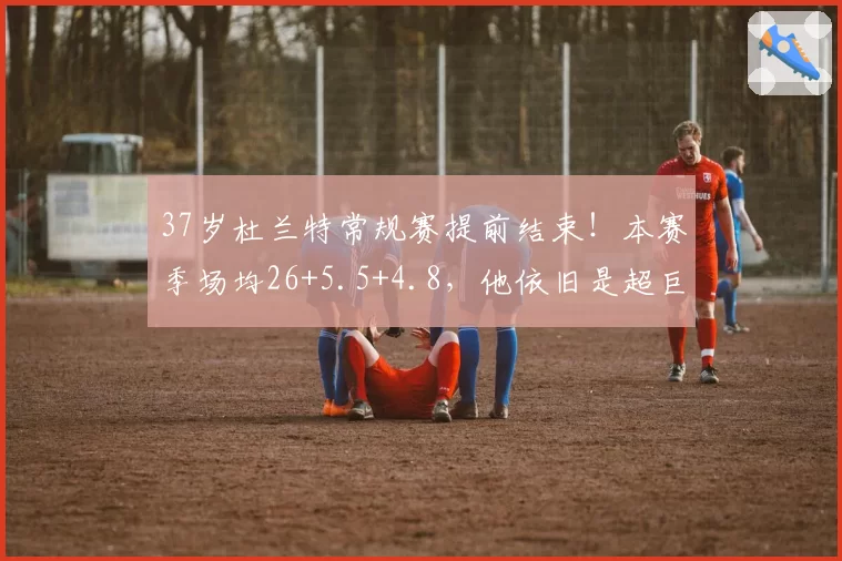 37岁杜兰特常规赛提前结束！本赛季场均26+5.5+4.8，他依旧是超巨