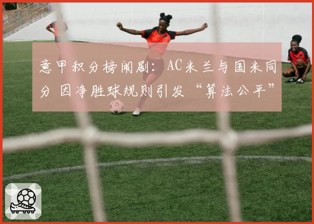 意甲积分榜闹剧：AC米兰与国米同分 因净胜球规则引发“算法公平”争论