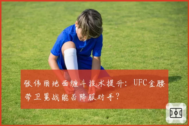 张伟丽地面缠斗技术提升：UFC金腰带卫冕战能否降服对手？