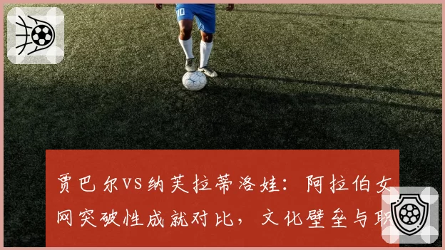 贾巴尔vs纳芙拉蒂洛娃：阿拉伯女网突破性成就对比，文化壁垒与职业网球融合