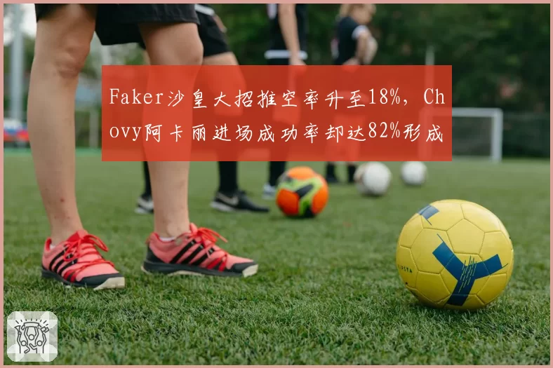 Faker沙皇大招推空率升至18%，Chovy阿卡丽进场成功率却达82%形成对比