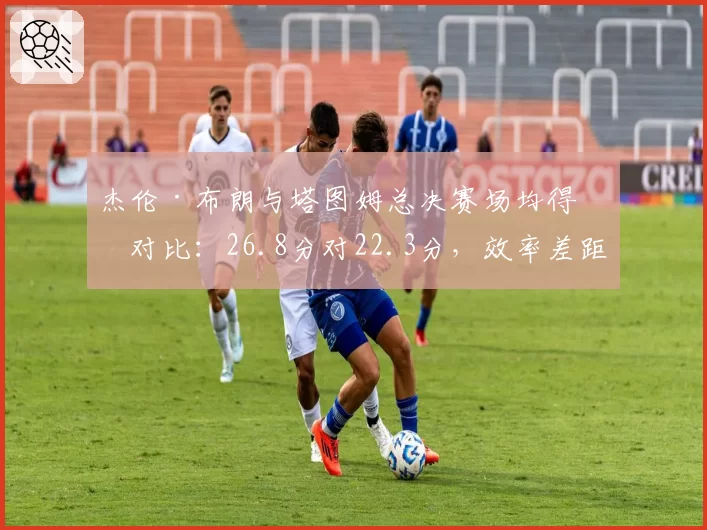 杰伦·布朗与塔图姆总决赛场均得分对比：26.8分对22.3分，效率差距明显