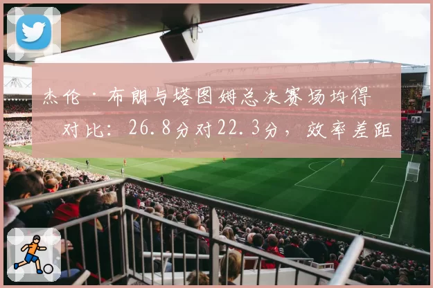 杰伦·布朗与塔图姆总决赛场均得分对比：26.8分对22.3分，效率差距明显