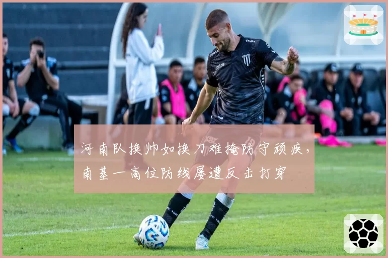 河南队换帅如换刀难掩防守顽疾,南基一高位防线屡遭反击打穿