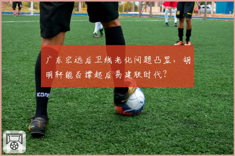 广东宏远后卫线老化问题凸显，胡明轩能否撑起后易建联时代？