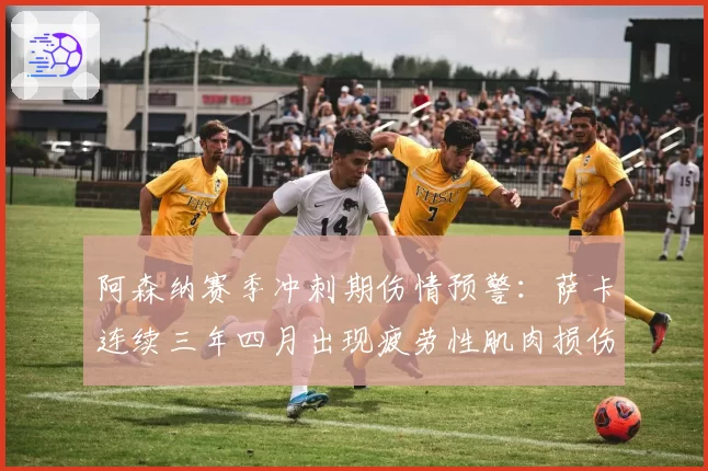 阿森纳赛季冲刺期伤情预警：萨卡连续三年四月出现疲劳性肌肉损伤