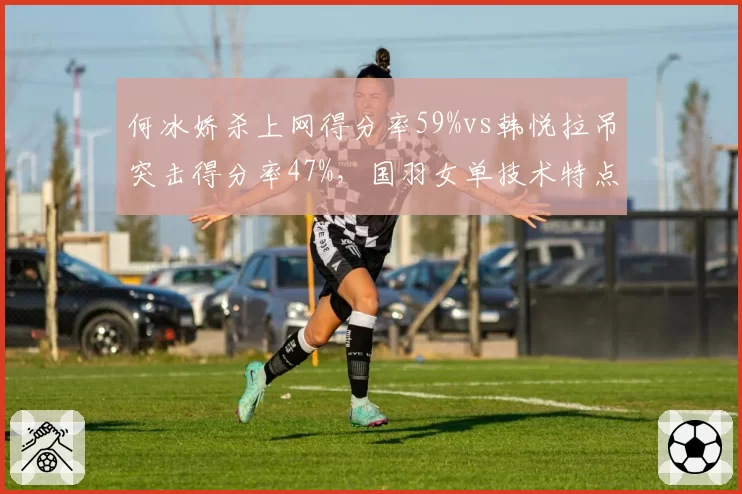 何冰娇杀上网得分率59%vs韩悦拉吊突击得分率47%,国羽女单技术特点分化