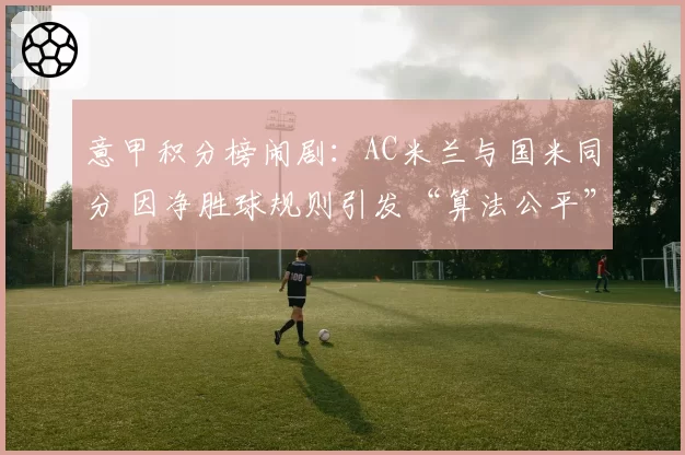 意甲积分榜闹剧:AC米兰与国米同分 因净胜球规则引发“算法公平”争论