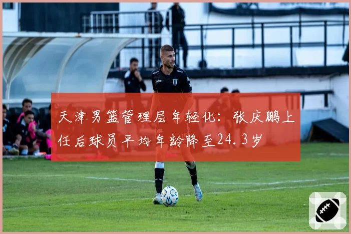 天津男篮管理层年轻化:张庆鹏上任后球员平均年龄降至24.3岁