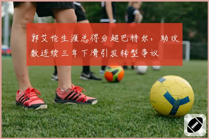 郭艾伦生涯总得分超巴特尔，助攻数连续三年下滑引发转型争议