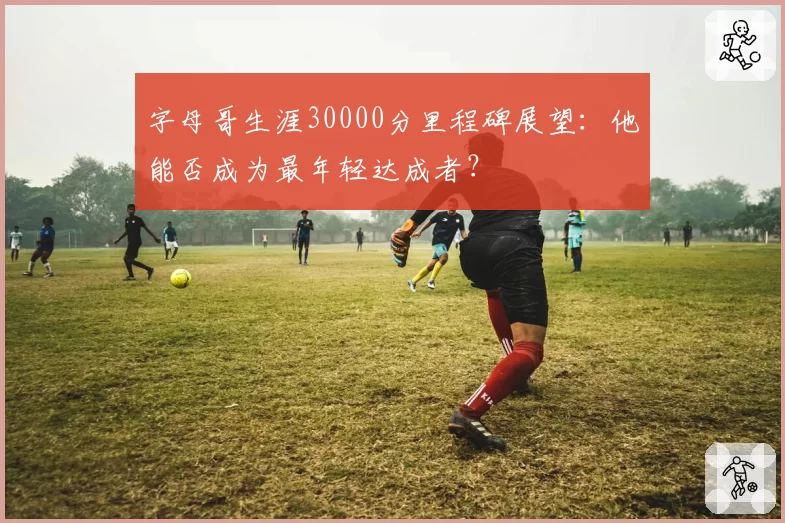字母哥生涯30000分里程碑展望：他能否成为最年轻达成者？