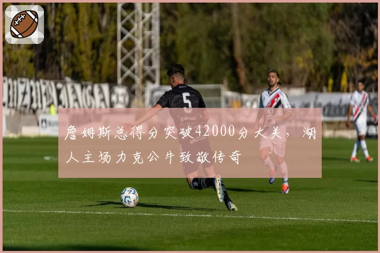 詹姆斯总得分突破42000分大关，湖人主场力克公牛致敬传奇
