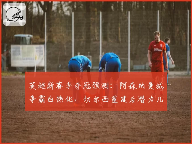 英超新赛季夺冠预测：阿森纳曼城争霸白热化，切尔西重建后潜力几何