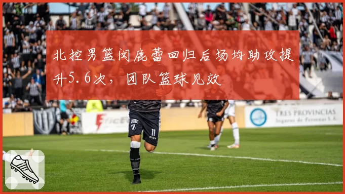 北控男篮闵鹿蕾回归后场均助攻提升5.6次，团队篮球见效