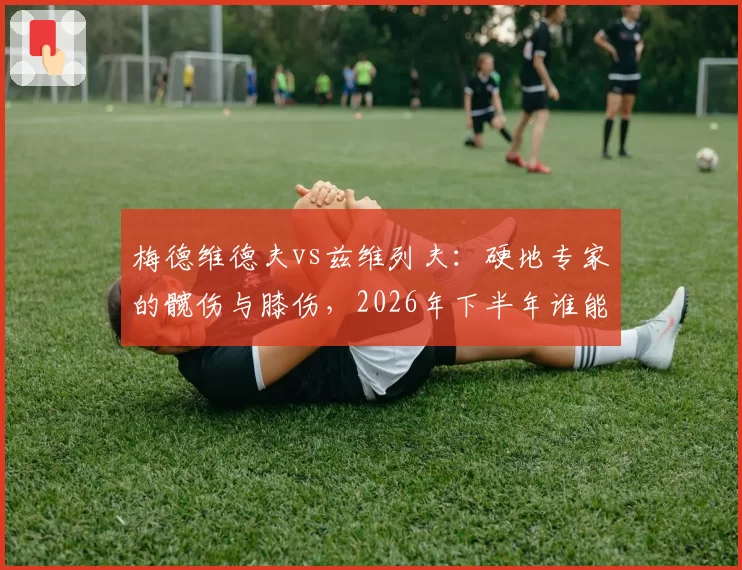 梅德维德夫vs兹维列夫：硬地专家的髋伤与膝伤，2026年下半年谁能强势归来？