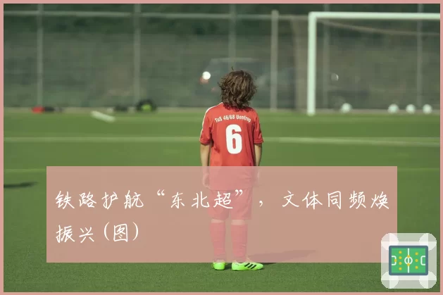 铁路护航“东北超”，文体同频焕振兴(图)