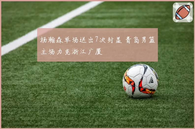 杨瀚森单场送出7次封盖 青岛男篮主场力克浙江广厦