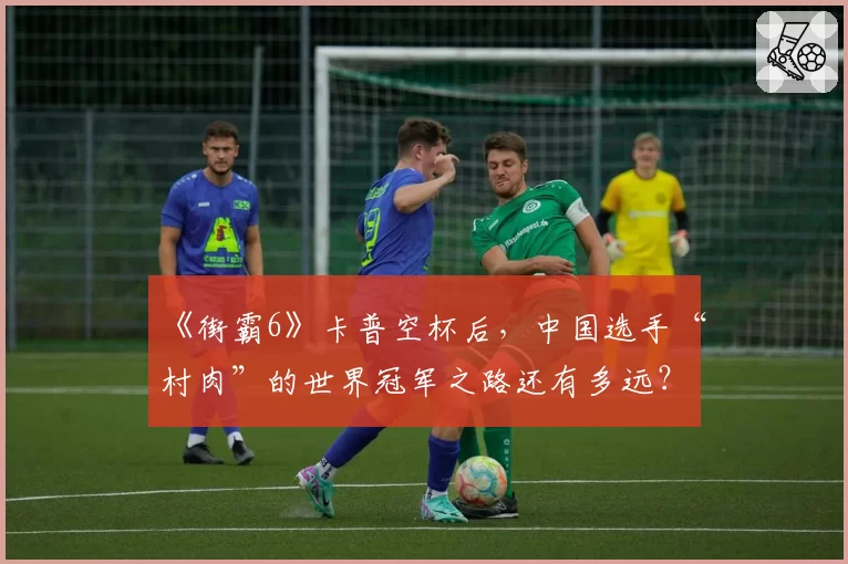 《街霸6》卡普空杯后，中国选手“村肉”的世界冠军之路还有多远？