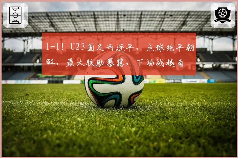 1-1！U23国足两连平，点球绝平朝鲜，最大软肋暴露，下场战越南
