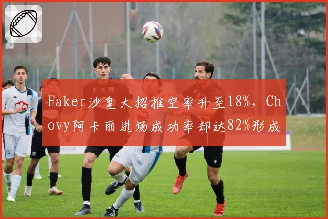 Faker沙皇大招推空率升至18%，Chovy阿卡丽进场成功率却达82%形成对比