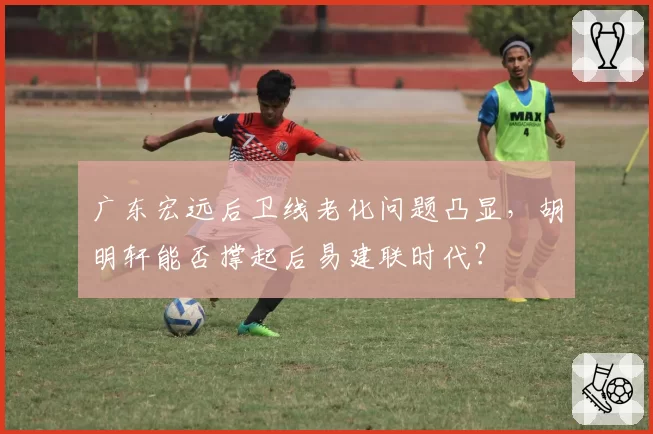 广东宏远后卫线老化问题凸显，胡明轩能否撑起后易建联时代？