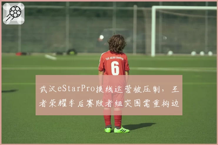 武汉eStarPro换线运营被压制，王者荣耀季后赛败者组突围需重构边核思路？