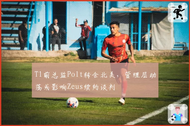 T1前总监Polt转会北美，管理层动荡或影响Zeus续约谈判
