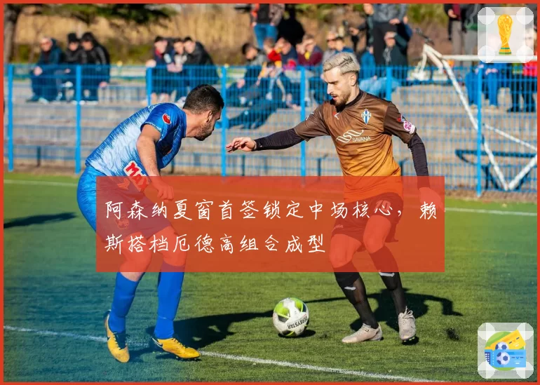 阿森纳夏窗首签锁定中场核心,赖斯搭档厄德高组合成型