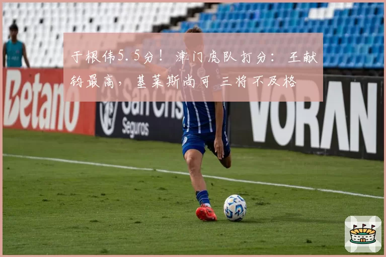 于根伟5.5分！津门虎队打分：王献钧最高，基莱斯尚可 三将不及格
