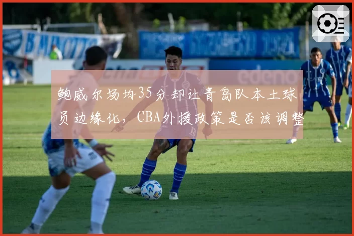 鲍威尔场均35分却让青岛队本土球员边缘化，CBA外援政策是否该调整？