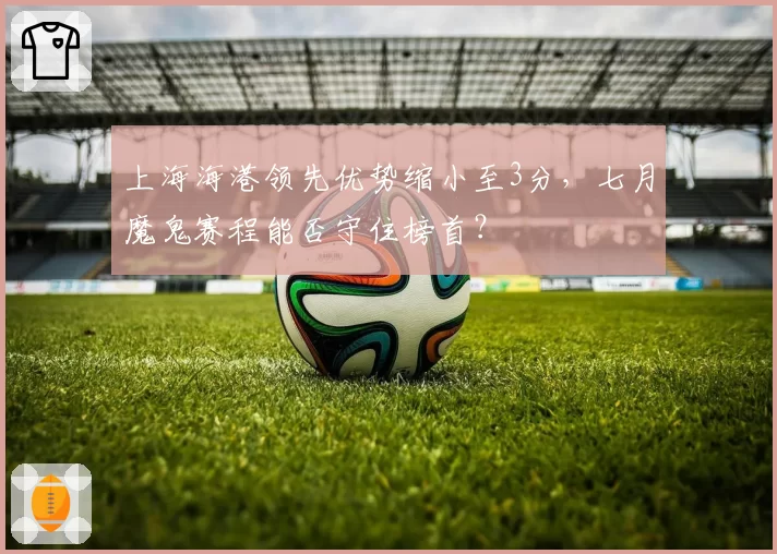 上海海港领先优势缩小至3分，七月魔鬼赛程能否守住榜首？
