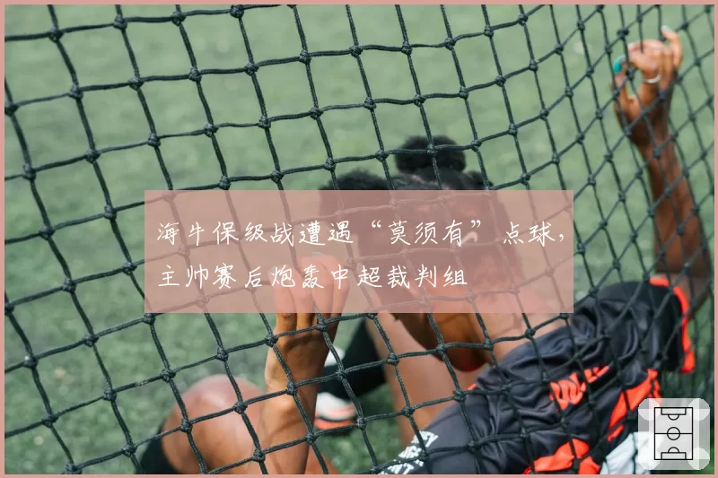 海牛保级战遭遇“莫须有”点球,主帅赛后炮轰中超裁判组