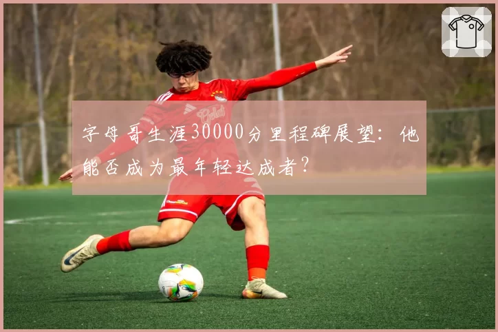 字母哥生涯30000分里程碑展望：他能否成为最年轻达成者？