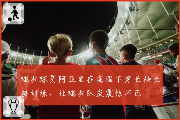 瑞典球员阿亚里在高温下穿长袖长裤训练，让瑞典队友震惊不已
