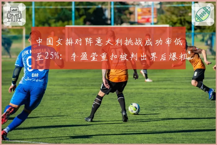 中国女排对阵意大利挑战成功率低至25%：李盈莹重扣被判出界后爆粗吃黄牌细节曝光