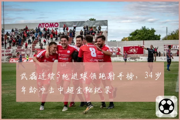武磊连续5轮进球领跑射手榜，34岁年龄冲击中超金靴纪录