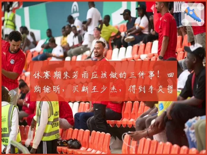 休赛期朱芳雨应该做的三件事!回购徐昕,买断王少杰,得到李炎哲