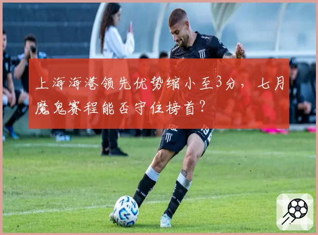 上海海港领先优势缩小至3分，七月魔鬼赛程能否守住榜首？
