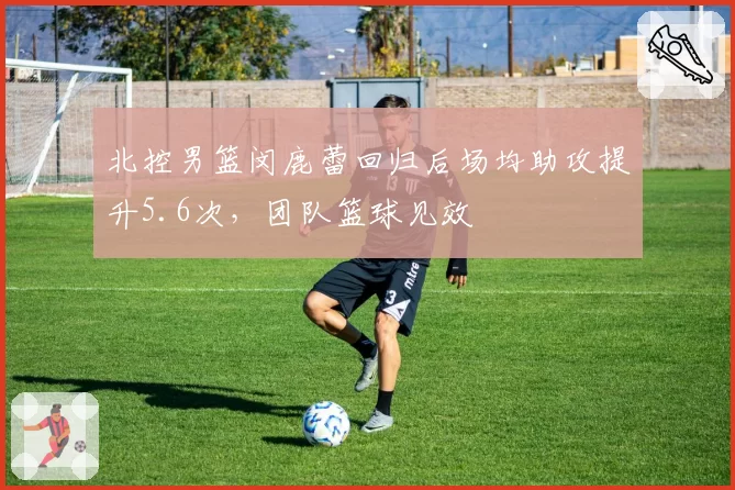 北控男篮闵鹿蕾回归后场均助攻提升5.6次，团队篮球见效