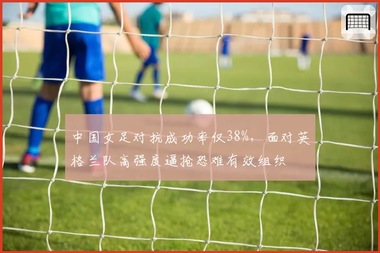 中国女足对抗成功率仅38%，面对英格兰队高强度逼抢恐难有效组织