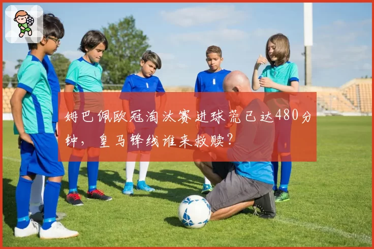 姆巴佩欧冠淘汰赛进球荒已达480分钟，皇马锋线谁来救赎？