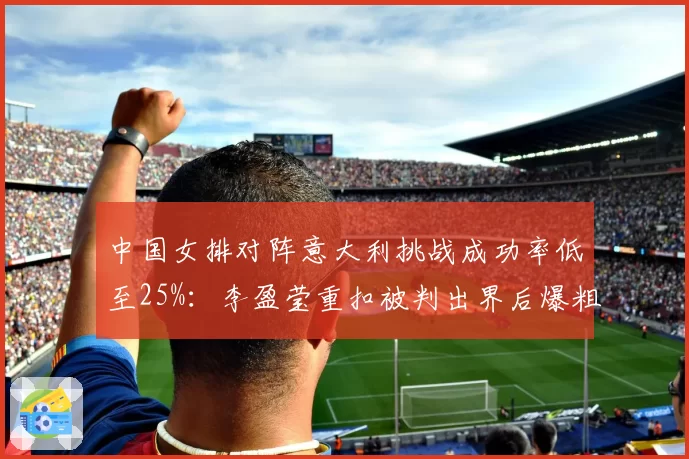 中国女排对阵意大利挑战成功率低至25%：李盈莹重扣被判出界后爆粗吃黄牌细节曝光