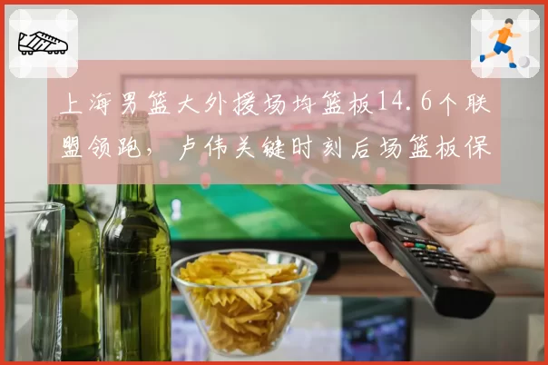 上海男篮大外援场均篮板14.6个联盟领跑，卢伟关键时刻后场篮板保护率高达81%