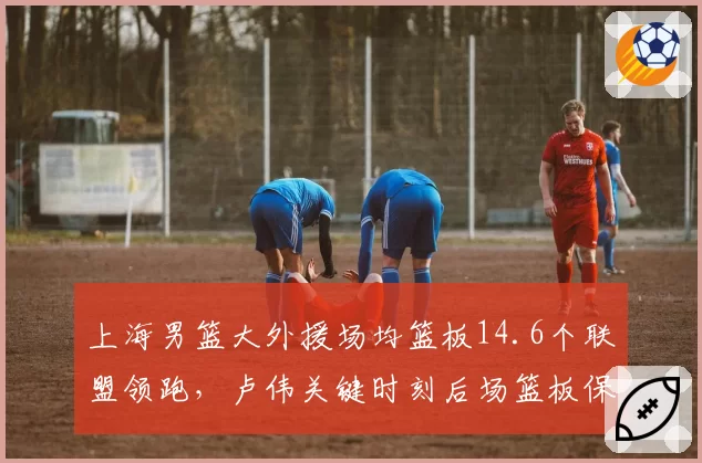 上海男篮大外援场均篮板14.6个联盟领跑，卢伟关键时刻后场篮板保护率高达81%