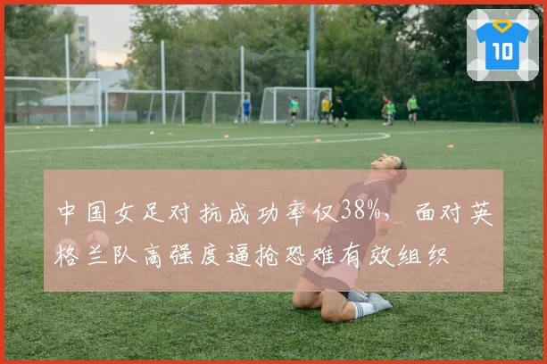中国女足对抗成功率仅38%，面对英格兰队高强度逼抢恐难有效组织